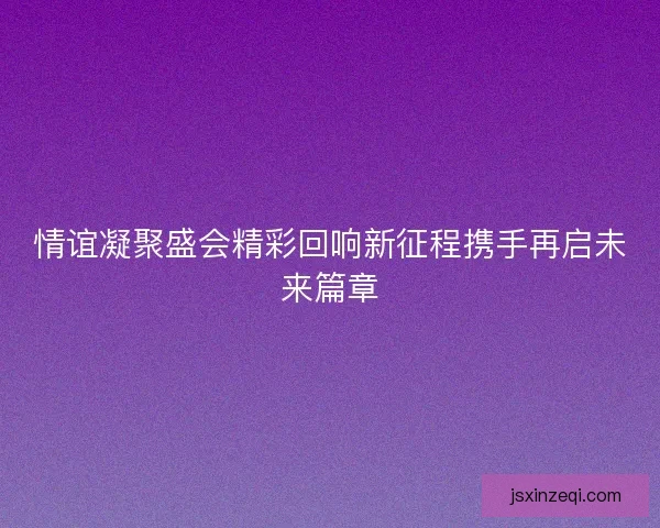 情谊凝聚盛会精彩回响新征程携手再启未来篇章