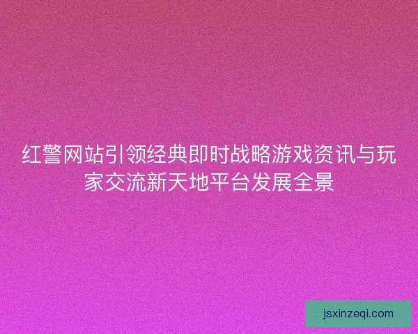 红警网站引领经典即时战略游戏资讯与玩家交流新天地平台发展全景