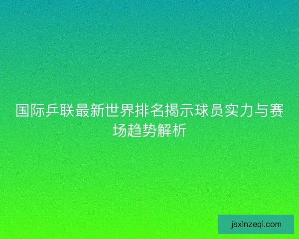国际乒联最新世界排名揭示球员实力与赛场趋势解析