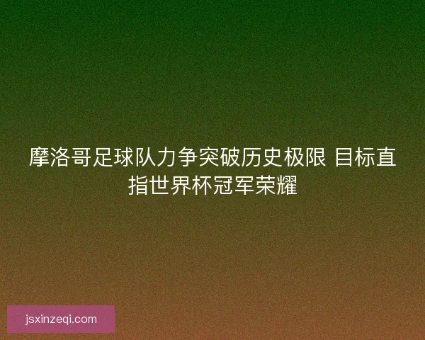 摩洛哥足球队力争突破历史极限 目标直指世界杯冠军荣耀