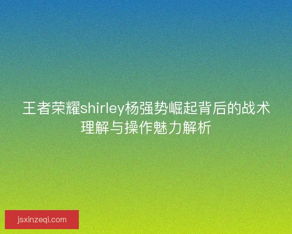 王者荣耀shirley杨强势崛起背后的战术理解与操作魅力解析