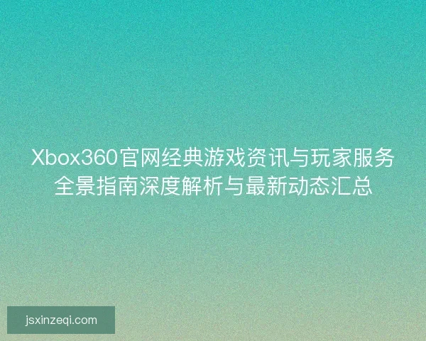Xbox360官网经典游戏资讯与玩家服务全景指南深度解析与最新动态汇总