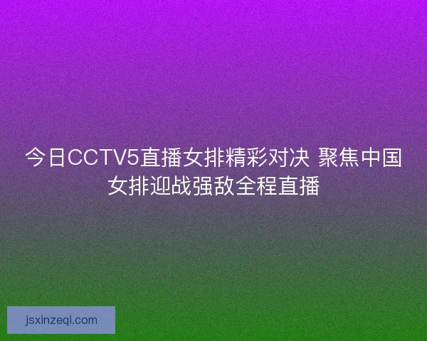 今日CCTV5直播女排精彩对决 聚焦中国女排迎战强敌全程直播