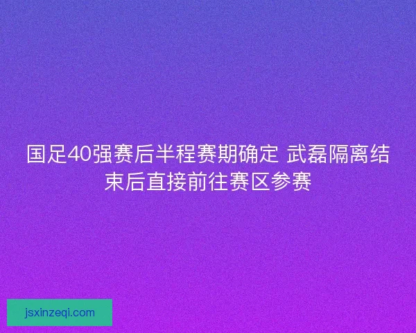 国足40强赛后半程赛期确定 武磊隔离结束后直接前往赛区参赛
