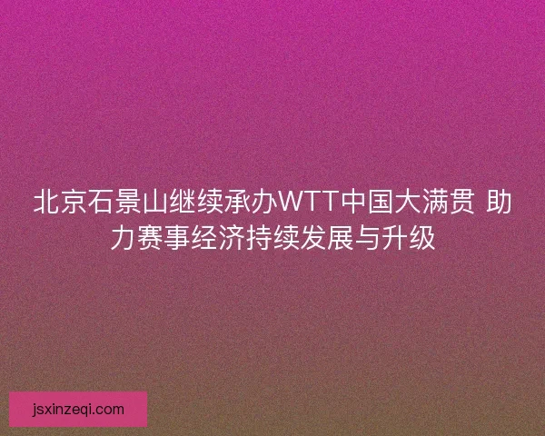 北京石景山继续承办WTT中国大满贯 助力赛事经济持续发展与升级