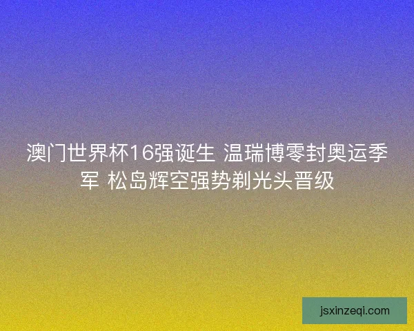 澳门世界杯16强诞生 温瑞博零封奥运季军 松岛辉空强势剃光头晋级