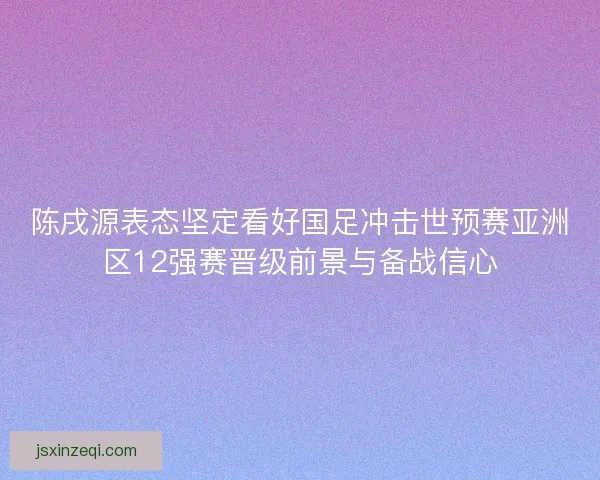 陈戌源表态坚定看好国足冲击世预赛亚洲区12强赛晋级前景与备战信心
