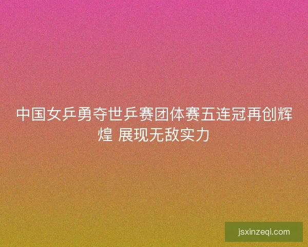 中国女乒勇夺世乒赛团体赛五连冠再创辉煌 展现无敌实力
