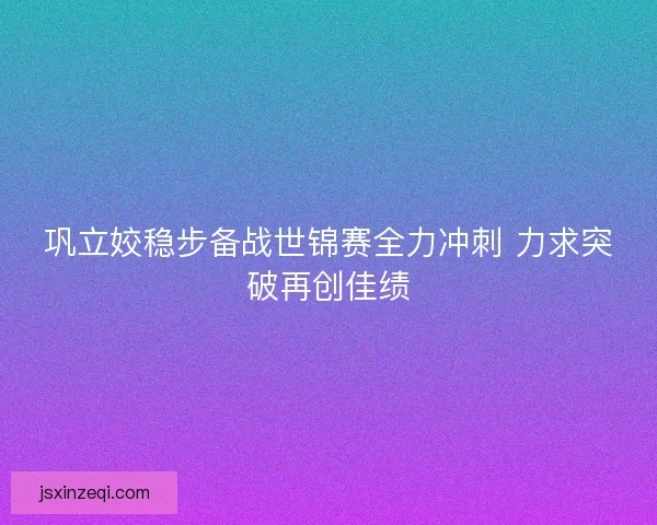 巩立姣稳步备战世锦赛全力冲刺 力求突破再创佳绩
